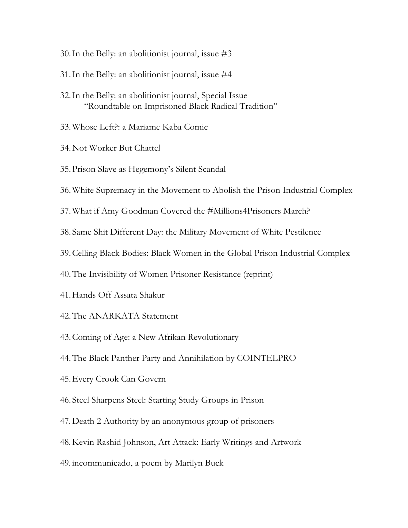 30.In the Belly: an abolitionist journal, issue #3
31.In the Belly: an abolitionist journal, issue #4

32. In the Belly: an abolitionist journal, Special Issue
“Roundtable on Imprisoned Black Radical Tradition”

33. Whose Left?: a Mariame Kaba Comic
34. Not Worker But Chattel

35. Prison Slave as Hegemony’s Silent Scandal

 

36.White Supremacy in the Movement to Abolish the Prison Industrial Complex
37. What if Amy Goodman Covered the #Millions4Prisoners March?

38, Same Shit Different Day: the Military Movement of White Pestilence

39. Celling Black Bodies: Black Women in the Global Prison Industrial Complex
40. The Invisibility of Women Prisoner Resistance (reprint)

41. Hands Off Assata Shakur

42. The ANARKATA Statement

43. Coming of Age: a New Afrikan Revolutionary

44. The Black Panther Party and Annihilation by COINTELPRO

45. Every Crook Can Govern

46. Steel Sharpens Steel: Starting Study Groups in Prison

47. Death 2 Authority by an anonymous group of prisoners

48. Kevin Rashid Johnson, Art Attack: Early Writings and Artwork

49.incommunicado, a poem by Marilyn Buck
